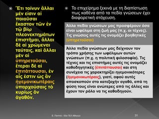  Ἔτι τοίνυν ἄλλαι
μέν εἰσιν αἱ
ποιοῦσαι
ἕκαστον τῶν ἐν
τῷ βίῳ
πλεονεκτημάτων
ἐπιστῆμαι, ἄλλαι
δὲ αἱ χρώμεναι
ταύταις, καὶ ἄλλαι
μὲν αἱ
ὑπηρετοῦσαι,
ἕτεραι δὲ αἱ
ἐπιτάττουσαι, ἐν
αἷς ἐστιν ὡς ἂν
ἡγεμονικωτέραις
ὑπαρχούσαις τὸ
κυρίως ὂν
ἀγαθόν.
 Το επιχείρημα ξεκινά με τη διαπίστωση
πως καθένα από τα πεδία γνώσεων έχει
διαφορετική στόχευση.
E. Παππά - 53ο ΓΕΛ Αθηνών 31
Άλλα πεδία γνώσεων μας προσφέρουν όσα
είναι ωφέλιμα στη ζωή μας (π.χ. οι τέχνες).
Τις γνώσεις αυτές τις ονομάζει βοηθητικές
(ὑπηρετοῦσαι)
Άλλα πεδία γνώσεων μας δείχνουν τον
τρόπο χρήσης των ωφέλιμων αυτών
γνώσεων (π.χ. η πολιτική φιλοσοφία). Τις
τέχνες και τις επιστήμες αυτές τις ονομάζει
καθοδηγητικές (ἐπιτάττουσαι) και στη
συνέχεια τις χαρακτηρίζει ηγεμονικότερες
(ἡγεμονικωτέραις), γιατί, αφού αυτές
αποσκοπούν στο κατεξοχήν αγαθό, από τη
φύση τους είναι ανώτερες από τις άλλες και
έχουν τον ρόλο να τις καθοδηγούν.
 