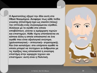 E. Παππά - 53ο ΓΕΛ Αθηνών 33
Ο Αριστοτέλης εξηγεί την ιδέα αυτή στα
Ηθικά Νικομάχεια. Αναφέρει πως κάθε πεδίο
γνώσης (ἐπιστήμη) έχει ως σκοπό (τέλος)
την επίτευξη ενός συγκεκριμενου αγαθού.
Ανάλογα με το αγαθό στο οποίο
αποβλέπουν, γίνεται η ιεράρχηση τεχνών
και επιστημών. Κάθε τέχνη υποτάσσεται σε
κάποια άλλη η οποία αποσκοπεί σε ένα
αγαθό που είναι αξιολογικά ανώτερο.
(χαλινοποιητική – ιππευτική– στρατηγική).
Και έτσι καταλήγει: στο υπέρτατο αγαθό το
οποίο μπορεί να πετύχουν οι άνθρωποι με
τις πράξεις τους αποσκοπεί η ανώτερη
επιστήμη στην ιεραρχία τεχνών και
επιστημών: αυτή είναι η Πολιτική.
 