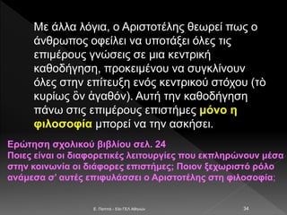 Με άλλα λόγια, ο Αριστοτέλης θεωρεί πως ο
άνθρωπος οφείλει να υποτάξει όλες τις
επιμέρους γνώσεις σε μια κεντρική
καθοδήγηση, προκειμένου να συγκλίνουν
όλες στην επίτευξη ενός κεντρικού στόχου (τὸ
κυρίως ὂν ἀγαθόν). Αυτή την καθοδήγηση
πάνω στις επιμέρους επιστήμες μόνο η
φιλοσοφία μπορεί να την ασκήσει.
E. Παππά - 53ο ΓΕΛ Αθηνών 34
Ερώτηση σχολικού βιβλίου σελ. 24
Ποιες είναι οι διαφορετικές λειτουργίες που εκπληρώνουν μέσα
στην κοινωνία οι διάφορες επιστήμες; Ποιον ξεχωριστό ρόλο
ανάμεσα σ’ αυτές επιφυλάσσει ο Αριστοτέλης στη φιλοσοφία;
 