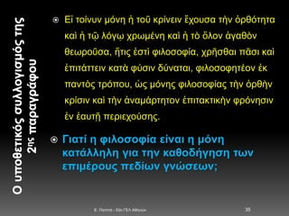  Εἰ τοίνυν μόνη ἡ τοῦ κρίνειν ἔχουσα τὴν ὀρθότητα
καὶ ἡ τῷ λόγῳ χρωμένη καὶ ἡ τὸ ὅλον ἀγαθὸν
θεωροῦσα, ἥτις ἐστὶ φιλοσοφία, χρῆσθαι πᾶσι καὶ
ἐπιτάττειν κατὰ φύσιν δύναται, φιλοσοφητέον ἐκ
παντὸς τρόπου, ὡς μόνης φιλοσοφίας τὴν ὀρθὴν
κρίσιν καὶ τὴν ἀναμάρτητον ἐπιτακτικὴν φρόνησιν
ἐν ἑαυτῇ περιεχούσης.
 Γιατί η φιλοσοφία είναι η μόνη
κατάλληλη για την καθοδήγηση των
επιμέρους πεδίων γνώσεων;
E. Παππά - 53ο ΓΕΛ Αθηνών 35
 