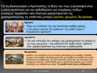 E. Παππά - 53ο ΓΕΛ Αθηνών 36
Για να δικαιολογήσει ο Αριστοτέλης τη θέση του πως η φιλοσοφία είναι
η μόνη κατάλληλη για την καθοδήγηση των επιμέρους πεδίων
γνώσεων, προβάλλει τρία ιδιαίτερα χαρακτηριστικά της
χρησιμοποιώντας τις επιθετικές μετοχές ἔχουσα, χρωμένη, θεωροῦσα.
ἔχουσα
• Έχει ως οπλισμό της την ικανότητα ορθής κρίσης
• ἡ τοῦ κρίνειν ἔχουσα τὴν ὀρθότητα / τὴν ὀρθὴν κρίσιν /
ἀναμάρτητον φρόνησιν.
χρωμένη
• Για την επίτευξη του στόχου της χρησιμοποιεί τη λογική (ἡ
τῷ λόγῳ χρωμένη) – και μάλιστα τον ορθό λόγο- εφόσον
στα χαρακτηριστικά της είναι και η ορθοκρισία.
θεωροῦσα
• Διαθέτει την ικανότητα της συνολικής θεώρησης του αγαθού, δηλαδή
μπορεί να συλλάβει ολοκληρωμένα και με ακρίβεια το αγαθό στο οποίο
αποσκοπεί ο άνθρωπος, όχι γιατί αποτελεί μέσο για την επίτευξη ενός
επόμενου σκοπού, αλλά επειδή είναι ο απώτατος σκοπός και η τελική
κατάληξη του ανθρώπινου βίου. Το αγαθό αυτό είναι η εὐδαιμονία.
 