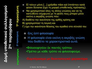 1ηπροκείμενη2ηπροκείμενη
 Εἰ τοίνυν μόνη […] χρῆσθαι πᾶσι καὶ ἐπιτάττειν κατὰ
φύσιν δύναται (έχει τη μορφή υποθετικής πρότασης).
 Να χρησιμοποιεί όλες τις άλλες γνώσεις και να τις
κατευθύνει σύμφωνα με τη φύση τους μπορεί μόνο
εκείνη η ακριβής γνώση που:
Α) διαθέτει την ικανότητα της ορθής κρίσης και
Β) χρησιμοποιεί τη λογική και
Γ) έχει την ικανότητα θέασης του αγαθού στο σύνολό του
 ἥτις ἐστί φιλοσοφία
 Η φιλοσοφία είναι εκείνη η ακριβής γνώση
που διαθέτει τα χαρακτηριστικά αυτά.
E. Παππά - 53ο ΓΕΛ Αθηνών 37
συμπέρασμα
•Φιλοσοφητέον ἐκ παντός τρόπου
•Πρέπει με κάθε τρόπο να φιλοσοφούμε.
•Συμπέρασμα με δεοντολογικό χαρακτήρα
 