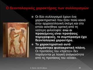 Ο δεοντολογικός χαρακτήρας των συλλογισμών
 Οι δύο συλλογισμοί έχουν ένα
χαρακτηριστικό που ήταν πολύ κοινό
στην αρχαιοελληνική σκέψη και στο
οποίο ασκήθηκε κριτική από τη
νεότερη φιλοσοφία: ενώ οι
προκείμενες είναι προτάσεις
περιγραφικές, το συμπέρασμα έχει
δεοντολογικό χαρακτήρα.
 Το χαρακτηριστικό αυτό
ονομάστηκε φυσιοκρατική πλάνη.
Οι προτάσεις του «πρέπει» δεν
παράγονται με λογική αναγκαιότητα
από τις προτάσεις του «είναι».
E. Παππά - 53ο ΓΕΛ Αθηνών 38
 
