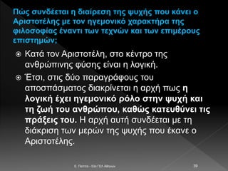 Πώς συνδέεται η διαίρεση της ψυχής που κάνει ο
Αριστοτέλης με τον ηγεμονικό χαρακτήρα της
φιλοσοφίας έναντι των τεχνών και των επιμέρους
επιστημών;
 Κατά τον Αριστοτέλη, στο κέντρο της
ανθρώπινης φύσης είναι η λογική.
 Έτσι, στις δύο παραγράφους του
αποσπάσματος διακρίνεται η αρχή πως η
λογική έχει ηγεμονικό ρόλο στην ψυχή και
τη ζωή του ανθρώπου, καθώς κατευθύνει τις
πράξεις του. Η αρχή αυτή συνδέεται με τη
διάκριση των μερών της ψυχής που έκανε ο
Αριστοτέλης.
E. Παππά - 53ο ΓΕΛ Αθηνών 39
 