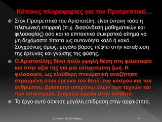 Κάποιες πληροφορίες για τον Προτρεπτικό…
 Στον Προτρεπτικό του Αριστοτέλη, είναι έντονη τόσο η
πλατωνική επιρροή (π.χ. διασύνδεση μαθηματικών και
φιλοσοφίας) όσο και το επιτακτικό σωκρατικό αίτημα να
μη δεχόμαστε τίποτα ως αυτονόητα καλό ή κακό.
Συγχρόνως όμως, μεγάλο βάρος πέφτει στην καταξίωση
της έρευνας και γνώσης της φύσης.
 Ο Αριστοτέλης δίνει πολύ υψηλή θέση στη φιλοσοφία
και στην αξία της για μια ευτυχισμένη ζωή. Η
φιλοσοφία, ως ελεύθερη πνευματική αναζήτηση
στραμμένη στην έρευνα του θεού, του κόσμου και του
ανθρώπου, βρίσκεται υπεράνω όλων των τεχνών και
των επιστημών. Στοχεύει άμεσα στην αλήθεια.
 Το έργο αυτό άσκησε μεγάλη επίδραση στην αρχαιότητα.
E. Παππά - 53ο ΓΕΛ Αθηνών 4
 