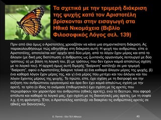 Τα σχετικά με την τριμερή διάκριση
της ψυχής κατά τον Αριστοτέλη
βρίσκονται στην εισαγωγή στα
Ηθικά Νικομάχεια (Βιβλίο
Φιλοσοφικός Λόγος σελ. 139)
E. Παππά - 53ο ΓΕΛ Αθηνών 40
Πριν από όλα όμως ο Αριστοτέλης χρειαζόταν να κάνει μια σημαντικότατη διάκριση. Ας
παρακολουθήσουμε πώς οδηγήθηκε στη διάκριση αυτή: Η ψυχή του ανθρώπου, είπε ο
Αριστοτέλης, αποτελείται κατ’ αρχήν από δύο μέρη, από το λόγον ἔχον μέρος και από το
ἄλογον (με δική μας διατύπωση: ο άνθρωπος ως ζωντανός οργανισμός λειτουργεί με δύο
τρόπους: α) με βάση τη λογική του, β) με τρόπους που δεν έχουν καμιά απολύτως σχέση
με το λογικό του). Η αρχική όμως αυτή διμερής “διαίρεση” κατέληξε σε μια τριμερή
“διαίρεση”, αφού ο Αριστοτέλης διέκρινε τελικά α) ένα καθαρά ἄλογον μέρος της ψυχής, β)
ένα καθαρά λόγον ἔχον μέρος της, και γ) ένα μέρος που μετέχει και του ἀλόγου και του
λόγον ἔχοντος μέρους της ψυχής. Το πρώτο, είπε, έχει σχέση με τη διατροφή και την
αύξηση του ανθρώπινου οργανισμού και άρα δεν έχει καμιά απολύτως σχέση με την
αρετή. το τρίτο (ο ίδιος το ονόμασε ἐπιθυμητικόν) έχει σχέση με τις αρετές που
περιγράφουν τον χαρακτήρα του ανθρώπου (ηθικές αρετές), ενώ το δεύτερο, που αφορά
απόλυτα και καθαρά το λογικό μας, έχει σχέση με τις διανοητικές μας αρετές (με τη σοφία
λ.χ. ή τη φρόνηση). Έτσι, ο Αριστοτέλης κατέληξε να διακρίνει τις ανθρώπινες αρετές σε
ηθικές και διανοητικές.
 