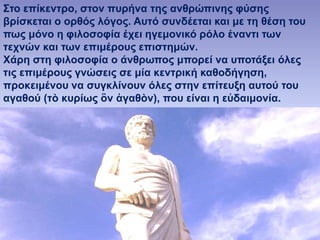E. Παππά - 53ο ΓΕΛ Αθηνών 42
Στο επίκεντρο, στον πυρήνα της ανθρώπινης φύσης
βρίσκεται ο ορθός λόγος. Αυτό συνδέεται και με τη θέση του
πως μόνο η φιλοσοφία έχει ηγεμονικό ρόλο έναντι των
τεχνών και των επιμέρους επιστημών.
Χάρη στη φιλοσοφία ο άνθρωπος μπορεί να υποτάξει όλες
τις επιμέρους γνώσεις σε μία κεντρική καθοδήγηση,
προκειμένου να συγκλίνουν όλες στην επίτευξη αυτού του
αγαθού (τὸ κυρίως ὂν ἀγαθὸν), που είναι η εὐδαιμονία.
 