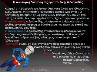 Η τελολογική διάσταση της αριστοτελικής διδασκαλίας
Κεντρική στη φιλοσοφία του Αριστοτέλη είναι η έννοια του τέλους (=της
ολοκλήρωσης, της επίτευξης του ύψιστου σκοπού ενός όντος). Ο
Αριστοτέλης πρεσβεύει ότι «ἡ φύσις οὐδὲν ποιεῖ μάτην». Καθετί που
υπάρχει επιτελεί ένα συγκεκριμένο ἔργον, έχει έναν φυσικό προορισμό.
1η παράγραφος: ο Αριστοτέλης αναφέρει ότι οι άνθρωποι είμαστε
εφοδιασμένοι από τη φύση με όργανα-μέσα που έχουν ως σκοπό την
διασφάλιση του βίου τους.
2η παράγραφος: ο Αριστοτέλης αναφέρει πως η φιλοσοφία έχει την
ικανότητα της συνολικής θεώρησης του κατεξοχήν αγαθού. Δηλαδή
θεωρεί ότι ο ανθρώπινος βίος τείνει προς ένα απώτερο σκοπό
(εὐδαιμονία).
Παραπέρα, θεωρεί ότι είναι αναγκαίο να προσδιοριστεί ο απώτερος
σκοπός στον οποίο ο ανθρώπινος βίος πρέπει
να τείνει.
Τέλος, θεωρεί πως κάθε πεδίο γνώσης
από τη φύση του υπηρετεί την
πραγμάτωση κάποιου
σκοπού.
E. Παππά - 53ο ΓΕΛ Αθηνών 43
 