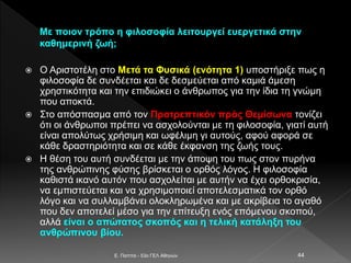 Mε ποιον τρόπο η φιλοσοφία λειτουργεί ευεργετικά στην
καθημερινή ζωή;
 Ο Αριστοτέλη στο Μετά τα Φυσικά (ενότητα 1) υποστήριξε πως η
φιλοσοφία δε συνδέεται και δε δεσμεύεται από καμιά άμεση
χρηστικότητα και την επιδιώκει ο άνθρωπος για την ίδια τη γνώμη
που αποκτά.
 Στο απόσπασμα από τον Προτρεπτικόν πρὸς Θεμίσωνα τονίζει
ότι οι άνθρωποι πρέπει να ασχολούνται με τη φιλοσοφία, γιατί αυτή
είναι απολύτως χρήσιμη και ωφέλιμη γι αυτούς, αφού αφορά σε
κάθε δραστηριότητα και σε κάθε έκφανση της ζωής τους.
 Η θέση του αυτή συνδέεται με την άποψη του πως στον πυρήνα
της ανθρώπινης φύσης βρίσκεται ο ορθός λόγος. Η φιλοσοφία
καθιστά ικανό αυτόν που ασχολείται με αυτήν να έχει ορθοκρισία,
να εμπιστεύεται και να χρησιμοποιεί αποτελεσματικά τον ορθό
λόγο και να συλλαμβάνει ολοκληρωμένα και με ακρίβεια το αγαθό
που δεν αποτελεί μέσο για την επίτευξη ενός επόμενου σκοπού,
αλλά είναι ο απώτατος σκοπός και η τελική κατάληξη του
ανθρώπινου βίου.
E. Παππά - 53ο ΓΕΛ Αθηνών 44
 