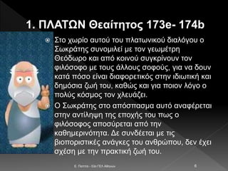 1. ΠΛΑΤΩΝ Θεαίτητος 173e- 174b
 Στο χωρίο αυτού του πλατωνικού διαλόγου ο
Σωκράτης συνομιλεί με τον γεωμέτρη
Θεόδωρο και από κοινού συγκρίνουν τον
φιλόσοφο με τους άλλους σοφούς, για να δουν
κατά πόσο είναι διαφορετικός στην ιδιωτική και
δημόσια ζωή του, καθώς και για ποιον λόγο ο
πολύς κόσμος τον χλευάζει.
 Ο Σωκράτης στο απόσπασμα αυτό αναφέρεται
στην αντίληψη της εποχής του πως ο
φιλόσοφος αποσύρεται από την
καθημερινότητα. Δε συνδέεται με τις
βιοποριστικές ανάγκες του ανθρώπου, δεν έχει
σχέση με την πρακτική ζωή του.
E. Παππά - 53ο ΓΕΛ Αθηνών 6
 