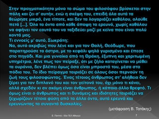 E. Παππά - 53ο ΓΕΛ Αθηνών 7
Στην πραγματικότητα μόνο το σώμα του φιλοσόφου βρίσκεται στην
πόλη και ζει σ’ αυτήν, ενώ η σκέψη του, επειδή όλα αυτά τα
θεώρησε μικρά, ένα τίποτε, και δεν τα λογαριάζει καθόλου, ολούθε
πετά [...]. Όλα τα όντα από κάθε άποψη τα ερευνά, χωρίς καθόλου
να αφήνει τον εαυτό του να ταξιδεύει μαζί με κείνα που είναι πολύ
κοντά μας.
Τι εννοείς μ’ αυτό, Σωκράτη;
Να, αυτό ακριβώς που λένε και για τον Θαλή, Θεόδωρε, που
παρατηρούσε τα άστρα, με το κεφάλι ψηλά γυρισμένο και έπεσε
στο πηγάδι. Και μια γυναίκα από τη Θράκη, έξυπνη και χαριτωμένη
υπηρέτρια, λένε πως τον πείραξε, ότι με ζήλο καταγίνεται να μάθει
τα ουράνια, δεν βλέπει όμως όσα είναι μπροστά του, μέσα στα
πόδια του. Το ίδιο πείραγμα ταιριάζει σε όλους όσοι περνούν τη
ζωή τους φιλοσοφώντας. Ένας τέτοιος άνθρωπος στ’ αλήθεια δεν
ξέρει για τον διπλανό του και τον γείτονά του, όχι μόνο τι κάνει,
αλλά σχεδόν κι αν ακόμη είναι άνθρωπος, ή κάποιο άλλο θρεφτό. Τι
όμως είναι ο άνθρωπος και τι δυνάμεις και ιδιότητες ταιριάζει να
ξεχωρίζουν τέτοια φύση από τα άλλα όντα, αυτά ερευνά και
ερευνώντας τα συναντά δυσκολίες.
(μετάφραση Β. Τατάκης)
 