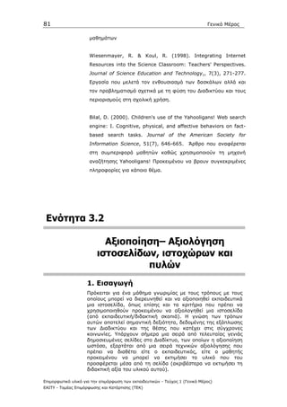81                                                                            Γενικό Μέρος

                      µαθηµάτων


                      Wiesenmayer, R. & Koul, R. (1998). Integrating Internet
                      Resources into the Science Classroom: Teachers' Perspectives.
                      Journal of Science Education and Technology,, 7(3), 271-277.
                      Εργασία που µελετά τον ενθουσιασµό των δασκάλων αλλά και
                      τον προβληµατισµό σχετικά µε τη φύση του ∆ιαδικτύου και τους
                      περιορισµούς στη σχολική χρήση.


                      Bilal, D. (2000). Children's use of the Yahooligans! Web search
                      engine: I. Cognitive, physical, and affective behaviors on fact-
                      based search tasks. Journal of the American Society for
                      Information Science, 51(7), 646-665.           Άρθρο που αναφέρεται
                      στη συµπεριφορά µαθητών καθώς χρησιµοποιούν τη µηχανή
                      αναζήτησης Yahooligans! Προκειµένου να βρουν συγκεκριµένες
                      πληροφορίες για κάποιο θέµα.




 Ενότητα 3.2

                           Αξιοποίηση– Αξιολόγηση
                         ιστοσελίδων, ιστοχώρων και
                                   πυλών
                    1. Εισαγωγή
                    Πρόκειται για ένα µάθηµα γνωριµίας µε τους τρόπους µε τους
                    οποίους µπορεί να διερευνηθεί και να αξιοποιηθεί εκπαιδευτικά
                    µια ιστοσελίδα, όπως επίσης και τα κριτήρια που πρέπει να
                    χρησιµοποιηθούν προκειµένου να αξιολογηθεί µια ιστοσελίδα
                    (από εκπαιδευτική/διδακτική σκοπιά). Η γνώση των τρόπων
                    αυτών αποτελεί σηµαντική δεξιότητα, δεδοµένης της εξάπλωσης
                    των ∆ιαδικτύου και της θέσης που κατέχει στις σύγχρονες
                    κοινωνίες. Υπάρχουν σήµερα µια σειρά από τελευταίας γενιάς
                    δηµοσιευµένες σελίδες στο ∆ιαδίκτυο, των οποίων η αξιοποίηση
                    ωστόσο, εξαρτάται από µια σειρά τεχνικών αξιολόγησης που
                    πρέπει να διαθέτει είτε ο εκπαιδευτικός, είτε ο µαθητής
                    προκειµένου να µπορεί να εκτιµήσει το υλικό που του
                    προσφέρεται µέσα από τη σελίδα (ακριβέστερα να εκτιµήσει τη
                    διδακτική αξία του υλικού αυτού).

Επιµορφωτικό υλικό για την επιµόρφωση των εκπαιδευτικών - Τεύχος 1 (Γενικό Μέρος)
ΕΑΙΤΥ - Τοµέας Επιµόρφωσης και Κατάρτισης (ΤΕΚ)
 