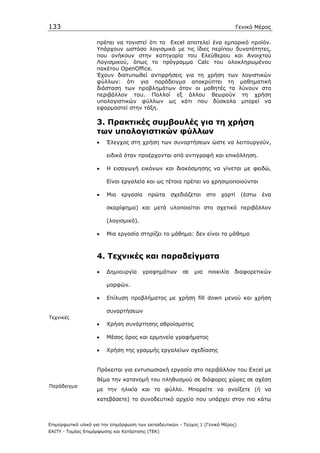 133                                                                               Γενικό Μέρος

                    πρέπει να τονιστεί ότι το Εxcel αποτελεί ένα εµπορικό προϊόν.
                    Υπάρχουν ωστόσο λογισµικά µε τις ίδιες περίπου δυνατότητες,
                    που ανήκουν στην κατηγορία του Ελεύθερου και Ανοιχτού
                    Λογισµικού, όπως το πρόγραµµα Calc του ολοκληρωµένου
                    πακέτου OpenOffice.
                    Έχουν διατυπωθεί αντιρρήσεις για τη χρήση των λογιστικών
                    φύλλων: ότι για παράδειγµα αποκρύπτει τη µαθηµατική
                    διάσταση των προβληµάτων όταν οι µαθητές τα λύνουν στο
                    περιβάλλον του. Πολλοί εξ άλλου θεωρούν τη χρήση
                    υπολογιστικών φύλλων ως κάτι που δύσκολα µπορεί να
                    εφαρµοστεί στην τάξη.

                    3. Πρακτικές συµβουλές για τη χρήση
                    των υπολογιστικών φύλλων
                    •    Έλεγχος στη χρήση των συναρτήσεων ώστε να λειτουργούν,

                         ειδικά όταν προέρχονται από αντιγραφή και επικόλληση.

                    •    Η εισαγωγή εικόνων και διακόσµησης να γίνεται µε φειδώ,

                         Είναι εργαλεία και ως τέτοια πρέπει να χρησιµοποιούνται

                    •    Μια   εργασία    πρώτα     σχεδιάζεται     στο   χαρτί     (έστω   ένα

                         σκαρίφηµα) και µετά υλοποιείται στο σχετικό περιβάλλον

                         (λογισµικό).

                    •    Μια εργασία στηρίζει το µάθηµα: δεν είναι το µάθηµα



                    4. Τεχνικές και παραδείγµατα
                    •    ∆ηµιουργία     γραφηµάτων       σε   µια   ποικιλία    διαφορετικών

                         µορφών.

                    •    Επίλυση προβλήµατος µε χρήση fill down µενού και χρήση

                         συναρτήσεων
Τεχνικές
                    •    Χρήση συνάρτησης αθροίσµατος

                    •    Μέσος όρος και ερµηνεία γραφήµατος

                    •    Χρήση της γραµµής εργαλείων σχεδίασης


                    Πρόκειται για εντυπωσιακή εργασία στο περιβάλλον του Excel µε
                    θέµα την κατανοµή του πληθυσµού σε διάφορες χώρες σε σχέση
Παράδειγµα
                    µε την ηλικία και το φύλλο. Μπορείτε να ανοίξετε (ή να
                    κατεβάσετε) το συνοδευτικό αρχείο που υπάρχει στον πιο κάτω



Επιµορφωτικό υλικό για την επιµόρφωση των εκπαιδευτικών - Τεύχος 1 (Γενικό Μέρος)
ΕΑΙΤΥ - Τοµέας Επιµόρφωσης και Κατάρτισης (ΤΕΚ)
 