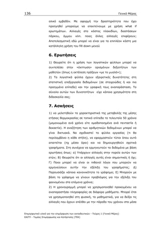 136                                                                                  Γενικό Μέρος

                    ολικό    εµβαδόν.      Με     αφορµή       την   δραστηριότητα       που   έχει
                    προηγηθεί      µπορούµε       να     επεκτείνουµε      µε    χρήση    what   if
                    ερωτηµάτων.       Αλλαγές       στο    κόστος       πλακιδίων,    διαστάσεων
                    πάρκου,      άµµου     κλπ.        ποιες    άλλες     αλλαγές     επιφέρουν;
                    Αποτελεσµατική εδώ µπορεί να είναι για τα επιπλέον κόστη µια
                    κατάλληλη χρήση του fill down µενού


                    6. Ερωτήσεις
                    1) Θεωρείτε ότι η χρήση των λογιστικών φύλλων µπορεί να
                    συντελέσει      στην    «έκπτωση»           ορισµένων       δεξιοτήτων     των
                    µαθητών (όπως η εκτέλεση πράξεων «µε το µυαλό»);
                    2) Τα λογιστικά φύλλα έχουν εξαιρετικές δυνατότητες στη
                    στατιστική επεξεργασία δεδοµένων (σε στοιχειώδες ή και πιο
                    προηγµένο επίπεδο) και την γραφική τους αναπαράσταση. Το
                    σύνολο αυτών των δυνατοτήτων είχε κάποια χρησιµότητα στη
                    διδασκαλία σας;


                    7. Ασκήσεις
                    1) να µελετηθούν τα χαρακτηριστικά της µεταβολής της µέσης
                    ετήσιας θερµοκρασίας σε τοπικό επίπεδο τα τελευταία 50 χρόνια
                    (µεµονωµένα ανά χρόνο είτε οµαδοποιηµένα ανά πενταετία ή
                    δεκαετία). Η αναζήτηση των αριθµητικών δεδοµένων µπορεί να
                    γίνει δικτυακά. Να σχεδιαστεί το φύλλο εργασίας (τι θα
                    περιλαµβάνει η κάθε στήλη), να εφαρµοστούν τύποι όπου αυτό
                    απαιτείται (πχ µέσοι όροι) και να δηµιουργηθούν σχετικά
                    γραφήµατα. Στη συνέχεια να ερµηνευτούν τα δεδοµένα µε βάση
                    ερωτήσεις όπως: α) Υπάρχουν αλλαγές στην πορεία αυτών των
                    ετών; Β) Θεωρείτε ότι οι αλλαγές αυτές είναι σηµαντικές ή όχι;
                    Γ) Ποιοι µπορεί να είναι οι πιθανοί λόγοι που µπορούν να
                    ερµηνεύσουν        αυτήν       την    εξέλιξη       του     γραφήµατος;      ∆)
                    Παρουσιάζει κάποια κανονικότητα το γράφηµα; Ε) Μπορούν µε
                    βάση το γράφηµα να γίνουν προβλέψεις για την εξέλιξη του
                    φαινοµένου στα επόµενα χρόνια;
                    2) Η χρονογραµµή µπορεί να χρησιµοποιηθεί προκειµένου να
                    αναπαραστήσει πληροφορίες σε διάφορα µαθήµατα. Μπορεί έτσι
                    να χρησιµοποιηθεί στη φυσική, τα µαθηµατικά, για να δείξει τις
                    αλλαγές που έχουν επέλθει µε την πάροδο του χρόνου στα µέσα



Επιµορφωτικό υλικό για την επιµόρφωση των εκπαιδευτικών - Τεύχος 1 (Γενικό Μέρος)
ΕΑΙΤΥ - Τοµέας Επιµόρφωσης και Κατάρτισης (ΤΕΚ)
 