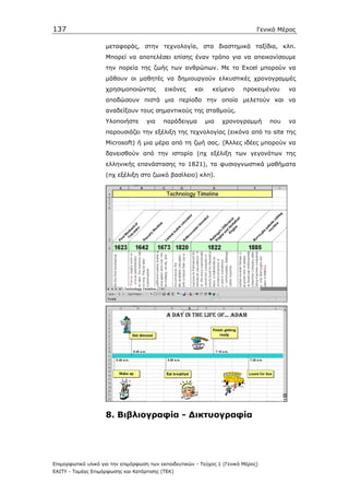 137                                                                             Γενικό Μέρος

                    µεταφοράς, στην τεχνολογία, στα διαστηµικά ταξίδια, κλπ.
                    Μπορεί να αποτελέσει επίσης έναν τρόπο για να απεικονίσουµε
                    την πορεία της ζωής των ανθρώπων. Με το Excel µπορούν να
                    µάθουν οι µαθητές να δηµιουργούν ελκυστικές χρονογραµµές
                    χρησιµοποιώντας         εικόνες     και     κείµενο    προκειµένου    να
                    αποδώσουν πιστά µια περίοδο την οποία µελετούν και να
                    αναδείξουν τους σηµαντικούς της σταθµούς.
                    Υλοποιήστε       για   παράδειγµα         µια   χρονογραµµή     που   να
                    παρουσιάζει την εξέλιξη της τεχνολογίας (εικόνα από το site της
                    Microsoft) ή µια µέρα από τη ζωή σας. (Άλλες ιδέες µπορούν να
                    δανεισθούν από την ιστορία (πχ εξέλιξη των γεγονότων της
                    ελληνικής επανάστασης το 1821), τα φυσιογνωστικά µαθήµατα
                    (πχ εξέλιξη στο ζωικό βασίλειο) κλπ).




                    8. Βιβλιογραφία - ∆ικτυογραφία




Επιµορφωτικό υλικό για την επιµόρφωση των εκπαιδευτικών - Τεύχος 1 (Γενικό Μέρος)
ΕΑΙΤΥ - Τοµέας Επιµόρφωσης και Κατάρτισης (ΤΕΚ)
 