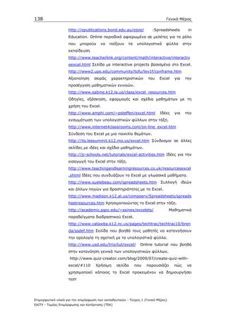 138                                                                             Γενικό Μέρος

                    http://epublications.bond.edu.au/ejsie/            :Spreadsheets           in
                    Education. Online περιοδικό αφιερωµένο σε µελέτες για το ρόλο
                    που    µπορούν      να   παίξουν     τα    υπολογιστικά     φύλλα       στην
                    εκπαίδευση
                    http://www.teacherlink.org/content/math/interactive/interactiv
                    eexcel.html Σελίδα µε interactive projects βασισµένα στο Excel.
                    http://www2.ups.edu/community/tofu/lev1f/conframe.htm
                    Αξιοποίηση      σειράς    χαρακτηριστικών        του    Excel     για    την
                    προσέγγιση µαθηµατικών εννοιών.
                    http://www.sabine.k12.la.us/class/excel_resources.htm
                    Οδηγίες, εξάσκηση, εφαρµογές και σχέδια µαθηµάτων µε τη
                    χρήση του Excel.
                    http://www.amphi.com/~psteffen/excel.html               Ιδέες     για    την
                    ενσωµάτωση των υπολογιστικών φύλλων στην τάξη.
                    http://www.internet4classrooms.com/on-line_excel.htm
                    Σύνδεση του Excel µε µια ποικιλία θεµάτων.
                    http://its.leesummit.k12.mo.us/excel.htm Σύνδεσµοι σε άλλες
                    σελίδες µε ιδέες και σχέδια µαθηµάτων.
                    http://jc-schools.net/tutorials/excel-activities.htm Ιδέες για την
                    εισαγωγή του Excel στην τάξη.
                    http://www.teachingandlearningresources.co.uk/resourcesexcel
                    .shtml Ιδέες που συνδυάζουν το Excel µε γλωσσικά µαθήµατα.
                    http://www.suelebeau.com/spreadsheets.htm                Συλλογή        ιδεών
                    και άλλων πηγών για δραστηριότητες µε το Excel.
                    http://www.madison.k12.al.us/compserv/Spreadsheets/spreads
                    heetresources.htm Χρησιµοποιώντας το Excel στην τάξη.
                    http://academic.pgcc.edu/~ssinex/excelets/                      Μαθηµατικά
                    παραδείγµατα διαδραστικού Excel.
                    http://www.catawba.k12.nc.us/pages/techtrac/techtrac10/bren
                    da/ssdef.htm Σελίδα που βοηθά τους µαθητές να κατανοήσουν
                    την ορολογία τη σχετική µε τα υπολογιστικά φύλλα.
                    http://www.usd.edu/trio/tut/excel/          Οnline tutorial που βοηθά
                    στην κατανόηση γενικά των υπολογιστικών φύλλων.
                     http://www.quiz-creator.com/blog/2009/07/create-quiz-with-
                    excel/#110       Χρήσιµη      σελίδα      που   παρουσιάζει       πώς     να
                    χρησιµοποιεί κάποιος το Excel προκειµένου να δηµιουργήσει
                    τεστ




Επιµορφωτικό υλικό για την επιµόρφωση των εκπαιδευτικών - Τεύχος 1 (Γενικό Μέρος)
ΕΑΙΤΥ - Τοµέας Επιµόρφωσης και Κατάρτισης (ΤΕΚ)
 