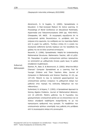 139                                                                                    Γενικό Μέρος

                    (Ηµεροµηνία τελευταίας επίσκεψης 20/3/2008)




                    Abramovich,      S.     &    Sugden,      S.    (2005).    Spreadsheets        in
                    Education: A Peer-reviewed Medium for Active Learning. In
                    Proceedings of World Conference on Educational Multimedia,
                    Hypermedia and Telecommunications 2005 (pp. 4542-4547).
                    Chesapeake, VA: AACE.              Οι συγγραφείς ισχυρίζονται ότι τα
                    υπολογιστικά      φύλλα       διευκολύνουν        τη   µετάβαση         από   την
                    ενέργεια στην ερµηνεία, την ανάδραση και την περεταίρω δράση
                    από τη µεριά του µαθητή.. Τονίζουν επίσης ότι η γνώση του
                    λογισµικού καθίσταται ζωτικός παράγων για την προώθηση της
                    χρήσης του και σε άλλα γνωστικά αντικείµενα.
                    Neuwirth, E. (1996). Spreadsheets: Helpful for Understanding
                    Mathematical Structures. Mathematics Teacher, v89 n3 p252-
                    54. Περιγράφει τη χρήση υπολογιστικών φύλλων προκειµένου
                    να καταπιαστεί µε µαθηµατικές έννοιες χωρίς όµως τη χρήση
                    αλγεβρικών συµβολισµών.
Ενδεικτική
                    Stanton, M., Baer, E. & Abramovich, S. (2002). What Are Billy’s
βιβλιογραφία
                    Chances? Computer Spreadsheet as a Learning Tool                              for
                    Younger      Children       and   Their    Teachers       Alike.    Journal    of
                    Computers in Mathematics and Science Teaching. 21 (2), pp.
                    127-145. Μελετά το πώς τα πολλαπλά χαρακτηριστικά των
                    υπολογιστικών φύλλων ενισχύουν τη µαθηµατική σκέψη των
                    µαθητών στην περιοχή της ανάλυσης δεδοµένων και των
                    πιθανοτήτων.
                    Sutherland, R. & Rojano, T. (1993). A Spreadsheet Approach to
                    Solving Algebra Problems. Journal of Mathematical Behavior,
                    v12 n4 p353-83. Μελέτη µαθητών της Β Γυµνασίου που
                    χρησιµοποίησαν υπολογιστικά φύλλα για να απεικονίσουν και να
                    λύσουν     αλγεβρικά        προβλήµατα         συσχετίζοντάς       τα    µε   την
                    προηγούµενη αριθµητική τους εµπειρία. Το περιβάλλον των
                    υπολογιστικών φύλλων υποστήριξε τους µαθητές στη µετάβαση
                    από τη συγκεκριµένη σκέψη στη γενικευµένη




Επιµορφωτικό υλικό για την επιµόρφωση των εκπαιδευτικών - Τεύχος 1 (Γενικό Μέρος)
ΕΑΙΤΥ - Τοµέας Επιµόρφωσης και Κατάρτισης (ΤΕΚ)
 