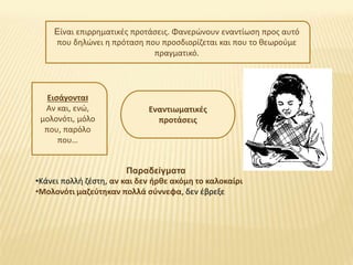 Είναι επιρρηματικές προτάσεις. Φανερώνουν εναντίωση προς αυτό
που δηλώνει η πρόταση που προσδιορίζεται και που το θεωρούμε
πραγματικό.
Εναντιωματικές
προτάσεις
Εισάγονται
Αν και, ενώ,
μολονότι, μόλο
που, παρόλο
που…
Παραδείγματα
•Κάνει πολλή ζέστη, αν και δεν ήρθε ακόμη το καλοκαίρι
•Μολονότι μαζεύτηκαν πολλά σύννεφα, δεν έβρεξε
 