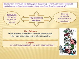 Παραχωρητικές
προτάσεις
Φανερώνουν εναντίωση και παραχώρηση συγχρόνως. Η εναντίωση γίνεται προς αυτό
που δηλώνει η πρόταση που προσδιορίζεται, που όμως δεν είναι πραγματικό
Είναι μια
κατηγορία
εναντιωματικών
προτάσεων
Εισάγονται
Και αν, και
να, που να,
ας… και
Παραδείγματα
•Κι αν ακόμα δε σε καλέσουν, εσύ είσαι ικανός να πας.
•Και να μη με ειδοποιήσεις, εγώ θα σε περιμένω
Διάκριση
Αν και (=εναντιωματικό) και αν (= παραχωρητικό)
 