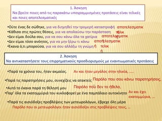 1. Άσκηση
Να βρείτε ποιες από τις παρακάτω υπογραμμισμένες προτάσεις είναι τελικές
και ποιες αποτελεσματικές
•Ούτε ένας δε σώθηκε, για να διηγηθεί την τρομερή καταστροφή
•Κάθισα στις πρώτες θέσεις, για να απολαύσω την παράσταση
•Δεν είμαι δούλα σου, για να σου κάνω όλα τα χατίρια
•Δεν είμαι τόσο ανόητος, για να μην ξέρω τι κάνω
•Έκανα ό,τι μπορούσα, για να σου αλλάξω τη γνώμη
αποτελεσματικ
ήτελικ
ήαποτελεσματικ
ήαποτελεσματικ
ή τελικ
ή
2. Άσκηση
Να αντικαταστήσετε τους επιρρηματικούς προσδιορισμούς με εναντιωματικές προτάσεις
•Παρά τα χρόνια του, ήταν ακμαίος. Αν και ήταν μεγάλος στην ηλικία, …..
•Παρά τις παρατηρήσεις μου, συνεχίζεις να ατακτείς Παρόλο που σου κάνω παρατηρήσεις,
..
•Αυτό το έκανα παρά τη θέλησή μου Παρόλο που δεν το ήθελα,
….•Παρ’ όλα τα εκατομμύριά του κυκλοφορεί με ένα παμπάλαιο αυτοκίνητο Αν και έχει
εκατομμύρια, …
•Παρά τις αισιόδοξες προβλέψεις των μετεωρολόγων, έβρεχε όλη μέρα
Παρόλο που οι μετεωρολόγοι ήταν αισιόδοξοι στις προβλέψεις τους, …
 