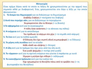 Μετωνυμία
Είναι σχήμα λόγου κατά το οποίο οι λέξεις δε χρησιμοποιούνται με την αρχική τους
σημασία αλλά με διαφορετική. Έτσι, χρησιμοποιείται στο λόγο η λέξη με την οποία
φανερώνεται:
1. Το όνομα του δημιουργού για να δηλώσουμε το δημιούργημα
Διαβάζω Σεφέρη (= ποιήματα του Σεφέρη)
2.Αυτό που περιέχει κάτι, για να δηλώσουμε το περιεχόμενο.
Χειροκροτούσε όλο το θέατρο (= οι θεατές)
3.Το αφηρημένο αντί για το συγκεκριμένο
Η πόλη ήταν ανάστατη (= οι κάτοικοι της πόλης)
4. Η ενέργεια αντί για το αποτέλεσμα
Τον πρόδωσε το κάψιμο στο χέρι (= το σημάδι από κάψιμο)
5. Το ένα αντί για τα πολλά ομοειδή
Ο Έλληνας δεν έχει σωστή οδική συμπεριφορά (= οι Έλληνες)
6. Το μέρος ενός συνόλου αντί το σύνολο
Κάθε κλαδί και κλέφτης (= δέντρο)
7. Η ύλη αντί για το πράγμα που έχει γίνει από την ύλη αυτή
Ένα γυαλί φαρμάκι (= ποτήρι από γυαλί)
8. Το «όργανο» αντί για τη σχετική ενέργεια που γίνεται ή παράγεται με αυτό
Σήμερα η μητέρα έχει σίδερο (= σιδέρωμα)
9. Το εικονιζόμενο πρόσωπο αντί για την εικόνα του
Είχε κρεμασμένο το Βενιζέλο πάνω από το κρεβάτι του (= τη
φωτογραφία του Βενιζέλου)
 