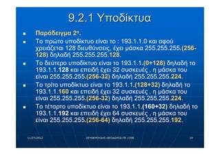9.2.1 Υποδίκτυα
n        Παράδειγμα 2ο.
n        Το πρώτο υποδίκτυο είναι το : 193.1.1.0 και αφού
         χρειάζεται 128 διευθύνσεις, έχει μάσκα 255.255.255.(256-
         128) δηλαδή 255.255.255.128.
n        Το δεύτερο υποδίκτυο είναι το 193.1.1.(0+128) δηλαδή το
         193.1.1.128 και επειδή έχει 32 συσκευές , η μάσκα του
         είναι 255.255.255.(256-32) δηλαδή 255.255.255.224.
n        Το τρίτο υποδίκτυο είναι το 193.1.1.(128+32) δηλαδή το
         193.1.1.160 και επειδή έχει 32 συσκευές , η μάσκα του
         είναι 255.255.255.(256-32) δηλαδή 255.255.255.224.
n        Το τέταρτο υποδίκτυο είναι το 193.1.1.(160+32) δηλαδή το
         193.1.1.192 και επειδή έχει 64 συσκευές , η μάσκα του
         είναι 255.255.255.(256-64) δηλαδή 255.255.255.192.

    11/27/2012            ΛΕΥΘΕΡΟΥΔΗΣ ΘΕΟΔΩΡΟΣ ΠΕ 1708        19
 
