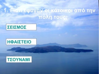 1. Γιατί έφυγαν οι κάτοικοι από την 
πόλη τους; 
ΣΕΙΣΜΟΣ 
ΗΦΑΙΣΤΕΙΟ 
ΤΣΟΥΝΑΜΙ 
 