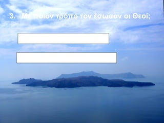 3. Με ποιον τρόπο τον έσωσαν οι Θεοί; 
Σταμάτησαν τη λάβα 
Η λάβα τους περικύκλωσε 
 