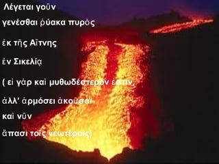 Λέγεται γοῦν 
γενέσθαι ῥύακα πυρὸς 
ἐκ τῆς Αἴτνης 
ἐν Σικελίᾳ 
( εἰ γὰρ καὶ μυθωδέστερον ἐστιν, 
ἀλλ’ ἁρμόσει ἀκοῦσαι 
καὶ νῦν 
ἅπασι τοῖς νεωτέροις) 
 