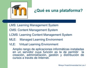 ¿Qué es una plataforma?  LMS: Learning Management System CMS: Content Management System LCMS: Learning Content Management System MLE:  M anaged Learning Environment VLE:  Virtual Learning Environment Amplio rango de aplicaciones informáticas instaladas en un servidor cuya función es la de permitir  la creación, administración, gestión y distribución de cursos a través de Internet. 