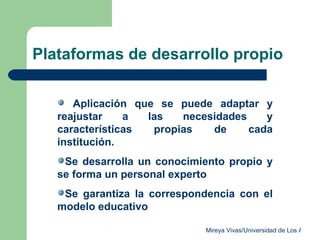 Plataformas de desarrollo propio Aplicación que se puede adaptar y reajustar a las necesidades y características propias de cada institución.  Se desarrolla un conocimiento propio y se forma un personal experto Se garantiza la correspondencia con el modelo educativo 