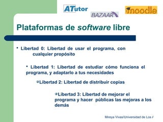 Plataformas de  software  libre Libertad 0: Libertad de usar el programa, con  cualquier propósito Libertad 1: Libertad de estudiar cómo funciona el  programa, y adaptarlo a tus necesidades Libertad 2: Libertad de distribuir copias Libertad 3: Libertad de mejorar el programa y hacer  públicas las mejoras a los demás 