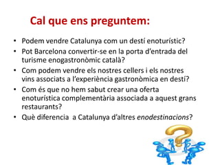 Cal que ens preguntem:
• Podem vendre Catalunya com un destí enoturístic?
• Pot Barcelona convertir-se en la porta d’entrada del
turisme enogastronòmic català?
• Com podem vendre els nostres cellers i els nostres
vins associats a l’experiència gastronòmica en destí?
• Com és que no hem sabut crear una oferta
enoturística complementària associada a aquest grans
restaurants?
• Què diferencia a Catalunya d’altres enodestinacions?
 