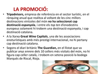 LA PROMOCIÓ:
• Tripadvisors, empresa de referència en el sector turístic, en el
rànquing anual que realitza al voltant de les cinc millors
destinacions vinícoles del món no ha seleccionat cap
destinació espanyola, i entre els top ten d’enodestins
europeus solament hi trobem una destinació espanyola, i cap
destinació catalana.
• A la Xarxa Great Wine Capitals, una de les associacions
enoturístiques amb més prestigi internacional, no hi pertany
cap destinació catalana.
• Segons el diari britànic The Guardian, en el llistat que va
publicar anys enrere dels 10 cellers més visitats del món, no hi
figura cap celler català, i trobem en setena posició la bodega
Marqués de Riscal, Rioja.
 