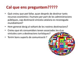 Cal que ens preguntem?????
• Què creieu que pot fallar, quan després de destinar tants
recursos econòmics i humans per part de les administracions
públiques, cap destinació vinícola catalana es reconeguda
mundialment?
• Hem generat desig al voltant de les nostres destinacions?
• Creieu que els consumidors tenen associades les d.os
vinícoles com a destinacions turístiques?
• Tenim bons suports de comunicació ?
 