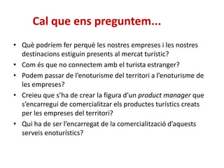 Cal que ens preguntem...
• Què podríem fer perquè les nostres empreses i les nostres
destinacions estiguin presents al mercat turístic?
• Com és que no connectem amb el turista estranger?
• Podem passar de l’enoturisme del territori a l’enoturisme de
les empreses?
• Creieu que s’ha de crear la figura d’un product manager que
s’encarregui de comercialitzar els productes turístics creats
per les empreses del territori?
• Qui ha de ser l’encarregat de la comercialització d’aquests
serveis enoturístics?
 
