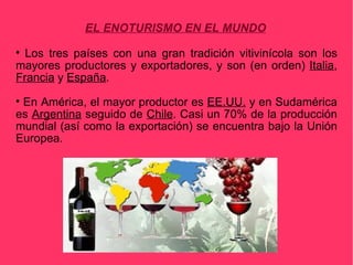 EL ENOTURISMO EN EL MUNDO

  Los tres países con una gran tradición vitivinícola son los
mayores productores y exportadores, y son (en orden) Italia,
Francia y España.

 En América, el mayor productor es EE.UU. y en Sudamérica
es Argentina seguido de Chile. Casi un 70% de la producción
mundial (así como la exportación) se encuentra bajo la Unión
Europea.
 