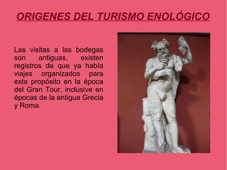 ORIGENES DEL TURISMO ENOLÓGICO


Las visitas a las bodegas
son     antiguas,   existen
registros de que ya había
viajes organizados para
este propósito en la época
del Gran Tour, inclusive en
épocas de la antigua Grecia
y Roma.
 