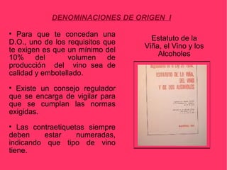 DENOMINACIONES DE ORIGEN I

  Para que te concedan una
                                    Estatuto de la
D.O., uno de los requisitos que
                                  Viña, el Vino y los
te exigen es que un mínimo del
                                      Alcoholes
10%     del      volumen     de
producción del vino sea de
calidad y embotellado.

  Existe un consejo regulador
que se encarga de vigilar para
que se cumplan las normas
exigidas.

   Las contraetiquetas siempre
deben     estar     numeradas,
indicando que tipo de vino
tiene.
 