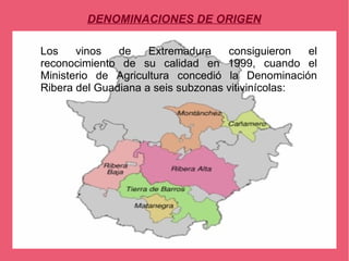 DENOMINACIONES DE ORIGEN

Los    vinos   de    Extremadura    consiguieron   el
reconocimiento de su calidad en 1999, cuando el
Ministerio de Agricultura concedió la Denominación
Ribera del Guadiana a seis subzonas vitivinícolas:
 