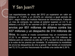 Y San Juan??
Las exportaciones de vinos del 2012 ya superaron en valor en
dólares un 11,04% y un 20,42% en volumen a igual período de
2011, según datos del Instituto Nacional de Vitivinicultura. Faltando
un mes de computo, las ventas al exterior superan un 2,4 % en
dólares y un 8,28 % en volumen al 2011 ya que se han registrado
envíos por 851 millones de dólares contra los
837 millones y un despacho de 314 millones de
litros. En cuanto al mosto concentrado hay un incremento del
21,53 % en dólares ya que se superaron los 218 millones de
dólares pero en volumen es sólo del 1,9 %, es decir el alza se debe
a la suba de los precios por tonelada. Si analizamos la modalidad
de envío los despachos de vino a granel han tenido un incremento
del 72,12 % y el vino fraccionado ha sufrido una caída del 2,39 %.
 