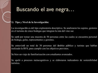 Buscando el ave negra…
1) Tipo y Nivel de la Investigación:
La investigación es del tipo exploratoria descriptiva. Se analizaron los sujetos, gestores
en el turismo de cinco bodegas que integran la ruta del vino sur.
Se optó por tomar una muestra de 50 personas entre las cuales se encuentra personal
de bodega, guías, representantes y gerentes.
Se entrevistó un total de 30 personas del ámbito público y turistas que habían
realizado la RVS, para cumplir con los objetivos previstos.
Se hizo un viaje de familiarización con estudiantes avanzados.
Se apeló a procesos metacognitivos y se elaboraron indicadores de sostenibilidad
turística.
 