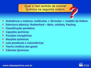 Substância e mistura: moléculas + fórmulas + modelo de Dalton Estrutura atômica: Rutherford – Bohr, orbitais, Pauling Classificação periódica Ligações químicas Funções inorgânicas Reações químicas Leis ponderais e volumétricas Teoria cinética dos gases Cálculos Químicos Qual o real sentido de ensinar Química na seguinte ordem: ? ? 