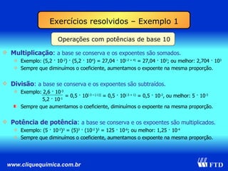 Operações com potências de base 10 Multiplicação :  a base se conserva e os expoentes são somados. Exemplo: (5,2 · 10 -2 ) · (5,2 · 10 4 ) = 27,04 · 10 (-2 + 4)  = 27,04 · 10 2 ; ou melhor: 2,704 · 10 3 Sempre que diminuímos o coeficiente, aumentamos o expoente na mesma proporção. Divisão :  a base se conserva e os expoentes são subtraídos. Exemplo: 2,6 · 10 -3   5,2 · 10 -1   Sempre que aumentamos o coeficiente, diminuímos o expoente na mesma proporção. Potência de potência :  a base se conserva e os expoentes são multiplicados. Exemplo: (5 · 10 -2 ) 3  = (5) 3  · (10 -2  ) 3  = 125 · 10 -6 ; ou melhor: 1,25 · 10 -4 Sempre que diminuímos o coeficiente, aumentamos o expoente na mesma proporção. = 0,5 · 10 [-3 – (-1)]  = 0,5 · 10 (-3 + 1)  = 0,5 · 10 -2 , ou melhor: 5 · 10 -3 Exercícios resolvidos – Exemplo 1 