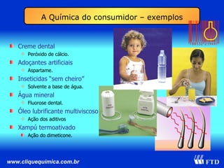 A Química do consumidor – exemplos Creme dental Peróxido de cálcio. Adoçantes artificiais Aspartame. Inseticidas “sem cheiro” Solvente a base de água. Água mineral Fluorose dental. Óleo lubrificante multiviscoso Ação dos aditivos Xampú termoativado Ação do dimeticone. 