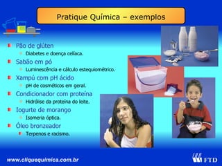 Pão de glúten Diabetes e doença celíaca. Sabão em pó Luminescência e cálculo estequiométrico. Xampú com pH ácido pH de cosméticos em geral. Condicionador com proteína Hidrólise da proteína do leite. Iogurte de morango Isomeria óptica. Óleo bronzeador Terpenos e racismo. Pratique Química – exemplos 