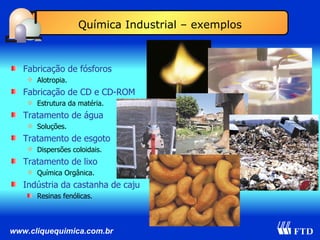 Fabricação de fósforos Alotropia. Fabricação de CD e CD-ROM Estrutura da matéria. Tratamento de água Soluções. Tratamento de esgoto Dispersões coloidais. Tratamento de lixo Química Orgânica. Indústria da castanha de caju Resinas fenólicas. Química Industrial – exemplos 