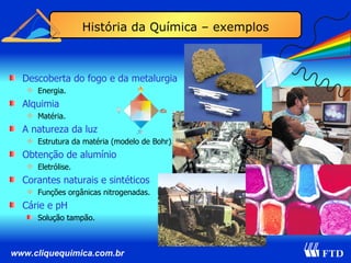 Descoberta do fogo e da metalurgia Energia. Alquimia Matéria. A natureza da luz Estrutura da matéria (modelo de Bohr). Obtenção de alumínio Eletrólise. Corantes naturais e sintéticos Funções orgânicas nitrogenadas. Cárie e pH Solução tampão. História da Química – exemplos 