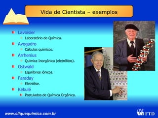 Lavoisier Laboratório de Química. Avogadro Cálculos químicos. Arrhenius Química Inorgânica (eletrólitos). Ostwald Equilíbrios iônicos. Faraday Eletrólise. Kekulé Postulados de Química Orgânica. Vida de Cientista – exemplos 