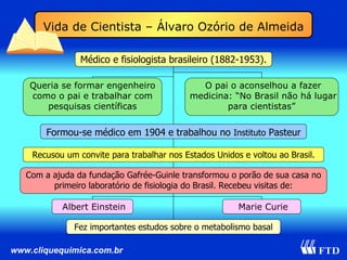 Vida de Cientista – Álvaro Ozório de Almeida Médico e fisiologista brasileiro (1882-1953). Formou-se médico em 1904 e trabalhou no  Instituto  Pasteur Com a ajuda da fundação Gafrée-Guinle transformou o porão de sua casa no primeiro laboratório de fisiologia do Brasil. Recebeu visitas de: Marie Curie Queria se formar engenheiro como o pai e trabalhar com pesquisas científicas Albert Einstein O pai o aconselhou a fazer medicina: “No Brasil não há lugar para cientistas”  Recusou um convite para trabalhar nos Estados Unidos e voltou ao Brasil. Fez importantes estudos sobre o metabolismo basal 